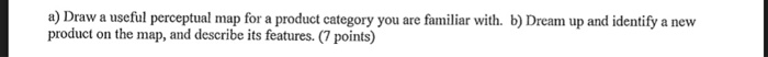 a) Draw a useful perceptual map for a product category you are familiar with. b) Dream up and identify a new product on the map, and describe its features. (7 points)