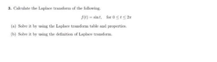 3. Caleulate the Laplace transform of the following (t)-sint, for OstS2 (a) Solve it by using the Laplace transform table and properties (b) Solve it by using the definition of Laplace transform.