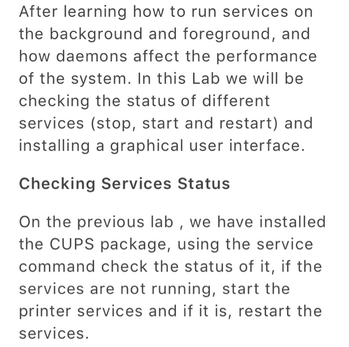 After learning how to run services on the background and foreground, and how daemons affect the performance of the system. In this Lab we will be checking the status of different services (stop, start and restart) and installing a graphical user interface. Checking Services Status On the previous lab, we have installed the CUPS package, using the service command check the status of it, if the services are not running, start the printer services and if it is, restart the services