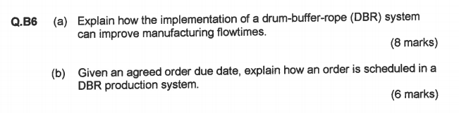 Q.B6 (a) Explain how the implementation of a drum-buffer-rope (DBR) system can improve manufacturing flowtimes. (8 marks) Given an agreed order due date, explain how an order is scheduled in a DBR production system (b) (6 marks)