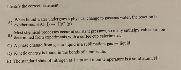 Identify the correct statement. When liquid water undergoes a physical change to gaseous water, the reaction is A) exothermic. H20 (1) H20 (g) p Most chemical processes occur at constant pressure, so many enthalpy values can be determined from experiments with a coffee cup calorimeter. C) A phase change from gas to liquid is a sublimation. gas liquid D) Kinetic energy is found in the bonds of a molecule. E) The standard state of nitrogen at 1 atm and room temperature is a solid atom, N. B)