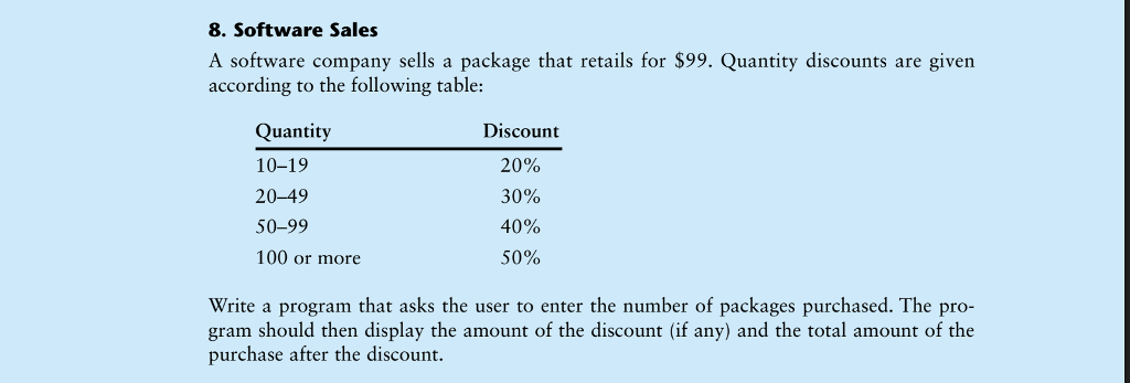 8. Software Sales A software company sells a package that retails for $99. Quantity discounts are given according to the following table: Quantity 10-19 20-49 50-99 100 or more Discount 20% 30% 40% 50% Write a program that asks the user to enter the number of packages purchased. The gram should then display the amount of the discount (if any) and the total amount of the purchase after the discount