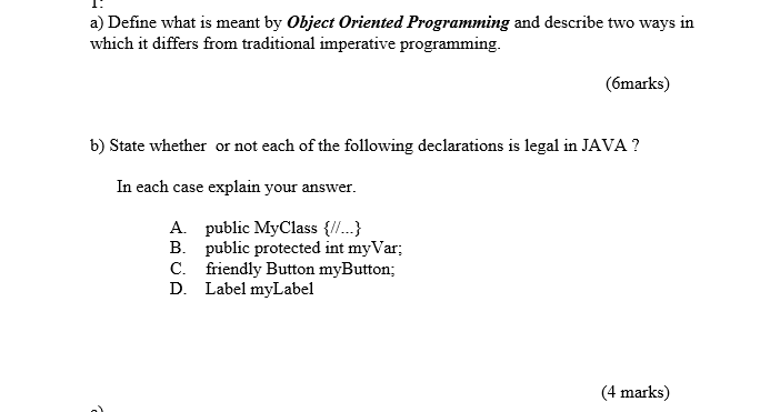 a) Define what is meant by Object Oriented Programming and describe two ways in which it differs from traditional imperative programming. (6marks) b) State whether or not each of the following declarations is legal in JAVA1 In each case explain your answer. A. public MyClass .. B. public protected int myVar C. friendly Button myButton; D. Label myLabel 4 marks)