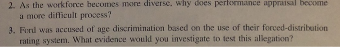 2. As the workforce becomes more diverse, why does performance appraisal become a more difficult process? 3. Ford was accused of age discrimination based on the use of their forced-distribution rating system. What evidence would you investigate to test this allegation?