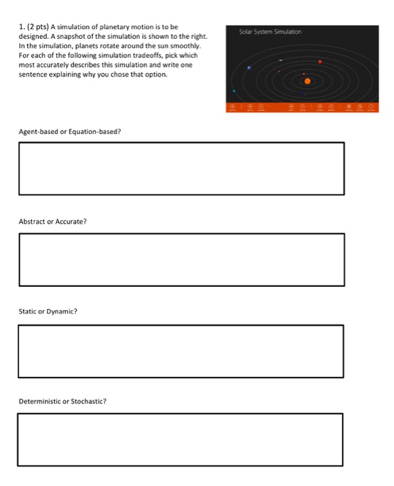 1. (2 pts) A simulation of planetary motion is to be designed. A snapshot of the simulation is shown to the right. In the simulation, planets rotate around the sun smoothly. For each of the following simulation tradeoffs, pick which most accurately describes this simulation and write one sentence explaining why you chose that option. Solar System Simulation Agent-based or Equation-based? Abstract or Accurate? Static or Dynamic? Deterministic or Stochastic?