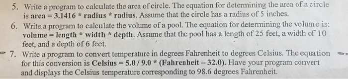 5. write a program to calculate the area of circle. The equation for determining the area of acircle is area 3.1416 radius radius, Assume that the circle has a 5 inches 6. Write a program to calculate the volume of a pool. The equation for determining the volume is: volume- length width depth. Assume that the pool has a length of 25 feet,a width of 10 feet, and a depth of 6 feet. e 7. Write a program to convert temperature in degrees Fahrenheit to degrees Celsius. The equation for this conversion is Celsius- 5.0/9.0 (Fahrenheit -32.00. Have your program convert and displays the Celsius temperature corresponding to 98.6 degrees Fahrenheit