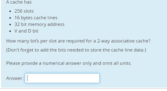 A cache has . 256 slots . 16 bvtes cache lines . 32 bit memory address .V and D bit How many bits per slot are required for