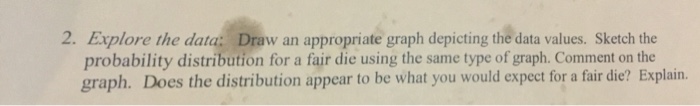 2. Explore the data: Draw an appropriate graph depicting the data values. Sketch the probability distribution for a fair die using the same type of graph. Comment on the graph. Does the distribution appear to be what you would expect for a fair die? Explain.