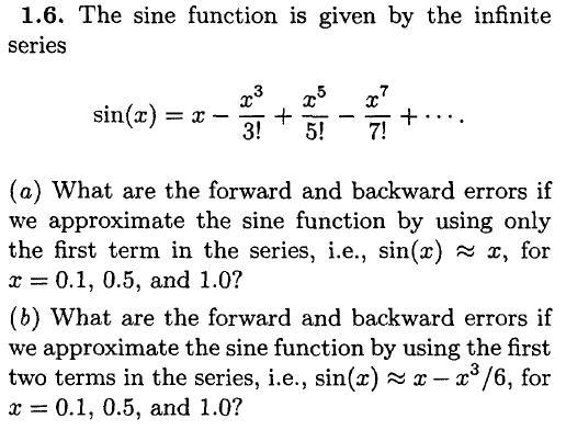 1.6. The sine function is given by the infinite series sin(x) = x-33 + x5 (a) What are the forward and backward errors if we approximate the sine function by using only the first term in the series, ie., sin(x) x, for r 0.1, 0.5, and 1.0? (b) What are the forward and backward errors if we approximate the sine function by using the first two terms in the series, i.e., sin(x)x - 3/6, for r 0.1, 0.5, and 1.0?