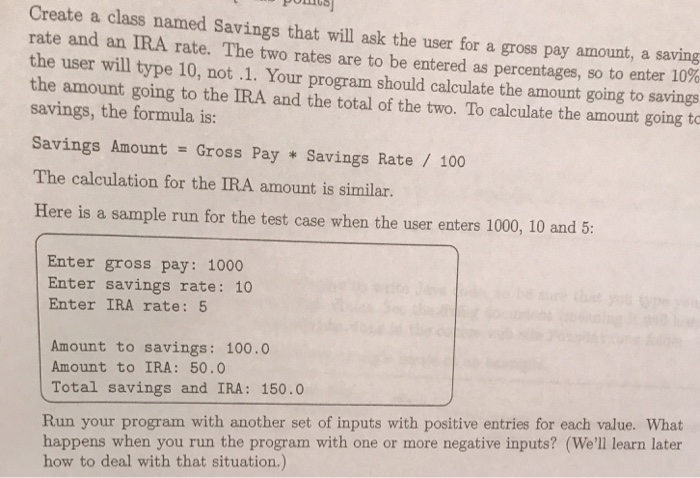 Create a class named Savings that will ask the user for a gross pay amount, a rate and an IRA the user will type 10, not .1. Your program should calculate the amount going to savings the amount going to the IRA and the total of the two. To calculate the amount going to savings, the formula is: Savings Amount = Gross Pay * Savings Rate / 100 The calculation for the IRA amount is similar. saving rate. The two rates are to be entered as percentages, so to enter 10% Here is a sample run for the 

<div class=
