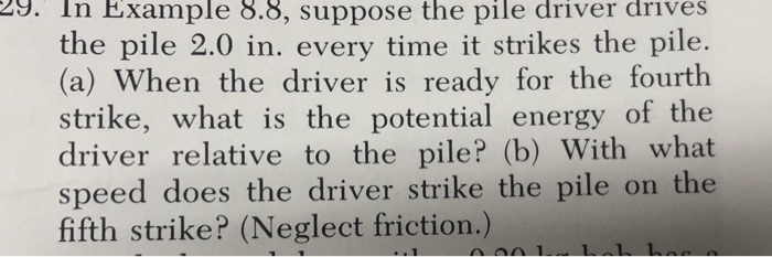 A. In Example 8.8, suppose the pile driver drives the pile 2.0 in. every time it strikes the pile. (a) When the driver is ready for the fourth strike, what is the potential energy of the driver relative to the pile? (b) With what speed does the driver strike the pile on the fifth strike? (Neglect friction.)