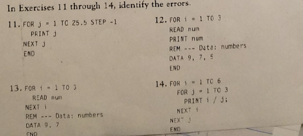 In Exercises 11 through 14, identify the errors. 11, FOR J 1 TO 25.5 STEP-1 12. FOR i 1 TO 3 PRINT J NEXT J END READ num PRINT num REMData: numbers DATA 9, 7, 5 END 13, FOR i 1 TO 3 14. FOR 1 1 TO 6 READ nunm NEXT i REM Data: numbers DATA 9. 7 END FOR J = 1 TO 3 PRINT i/ NEXT i NEXT END