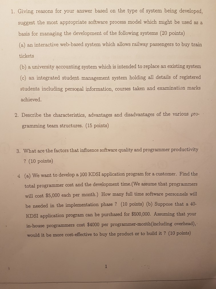 1. Giving reasons for your answer based on the type of system being developed, suggest the most appropriate software process model which might be used as a basis for managing the development of the following systems (20 points) (a) an interactive web-based system which allows railway passengers to buy train tickets (b) a university accounting system which is intended to replace an existing system (c) an integrated student. management system holding all details of registered students including personal information, courses taken and examination marks achieved 2. Describe the characteristics, advantages and disadvantages of the various pro- granming 

<div class=