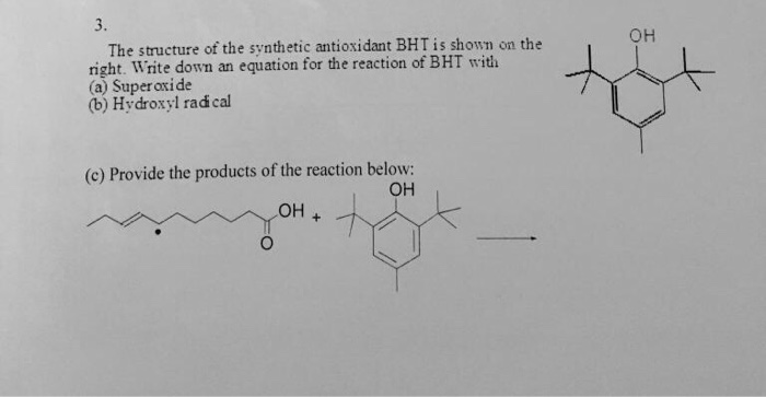 3. OH The structure of the synthetic antioxidant BHT is shown on the right. Write down an equation for the reaction of BHT wit (a) Super oxide (b) Hydroxyl rad cal (c) Provide the products of the reaction below: OH