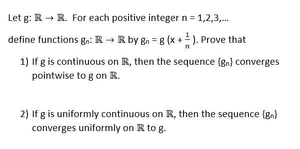 Let g: R R. For each positive integer n - 1,2,3,... define functions gn: R -> R by gn -g (x +-). Prove that 1) If g is continuous on IR, then the sequence (sn) converges pointwise to g on R. 2) If g is uniformly continuous on R, then the sequence (gn) converges uniformly on R to g.