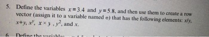 5. Define the variables x= 3.4 and y = 5.8, and then use them to create a row vector (assign it to a variable named e) that has the following elements: xly x+y, x, X × .),2, and x. 6 Define tha uavinhlan
