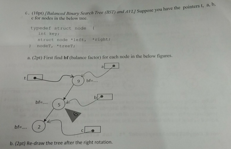 1Opp)/ Balanced Binary Search Tree (BST) and AVL/ Suppose you have the pointers t, a, D. c for nodes in the below tree. 6. (10pt) /Balanced Bi typedef struct node ( int key struct node left, right; ) nodeT, treeT a. (2pt) First find bf (balance factor) for each node in the below figures. bf.5 bf. 2 b. (2pt) Re-draw the tree after the right rotation.