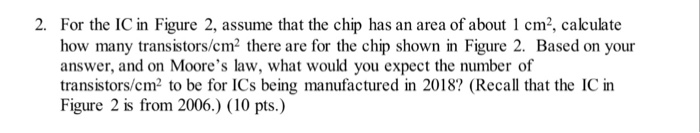 For the IC in Figure 2, assume that the chip has an area of about 1 cm2, calculate how many transistors/cm2 there are for the chip shown in Figure 2. Based on your answer, and on Moores law, what would you expect the number of transistors/cm2 to be for ICs being manufactured in 2018? (Recall that the IC in Figure 2 is from 2006.) (10 pts.) 2.