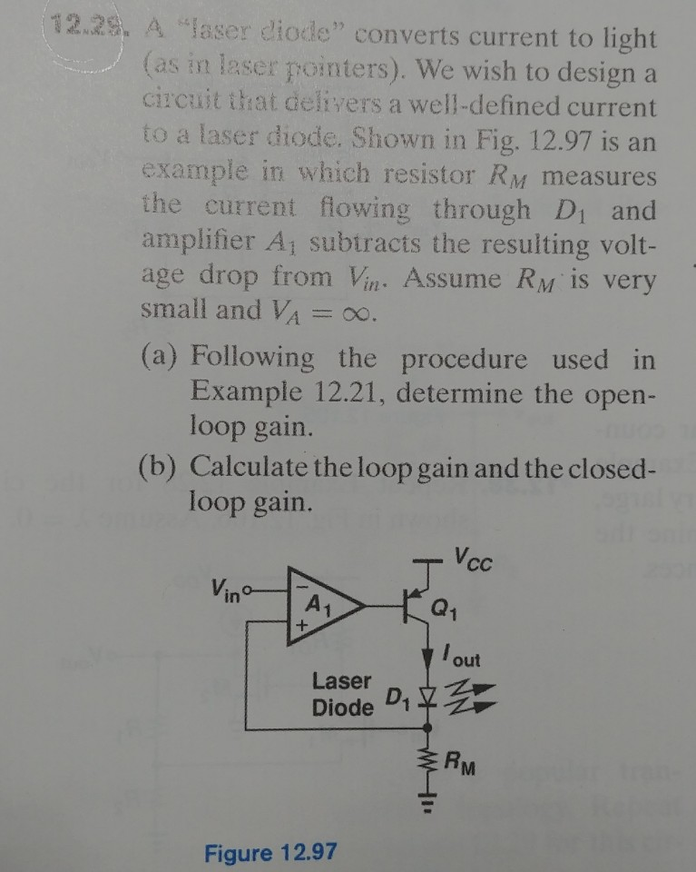 12.2s. A laser diode converts current to light (as in laser pointers). We wish to design a circuit that delivers a well-defined current to a laser diode. Shown in Fig. 12.97 is an example in which resistor RM measures the current flowing through Di and amplifier A1 subtracts the resulting volt- age drop from Vin . Assume RM is very small and VA = oo (a) Following the procedure used in Example 12.21, determine the open- loop gain. (b) Calculate the loop gain and the closed loop gain. Vcc in A1 out Laser d RM Figure 12.97