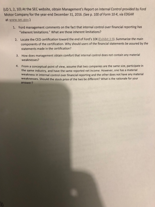 (LO 1, 2, 10) at the sec website, obtain managements report on internal control provided by ford motor company for the year-end december 31, 2016. (see p. 100 of form 10-k, via edgar at www.sec.gov.) ford management comments on the fact that internal control over financial reporting has inherent limitations. what are those inherent limitations? 1. 2. locate the ceo certification toward the end of fords 10k (exhibit 3.9). summarize the main components of the certification. why should users of the financial statements be assured by the statements made in the certification? how does management obtain comfort that internal control does not contain any material weaknesses? 3. from a conceptual point of view, assume that two companies are the same size, participate in the same industry, and have the same reported net income. however, one has a material weakness in internal control over financial reporting and the other does not have any material weaknesses. should the stock price of the two be different? what is the rationale for your answer? 4.