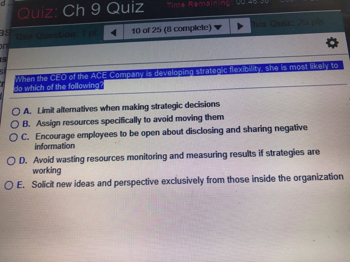 Quiz: Ch 9 Quiz RemainingU 10 of 25 (8 complete) When the CEO of the ACE Company is developing strategic flexibility, she is most likely to do which of the following O A. Limit alternatives when making strategic decisions OB. Assign resources specifically to avoid moving them ° C. Encourage employees to be open about disclosing and sharing negative information O D. Avoid wasting resources monitoring and measuring results if strategies are working O E. Solicit new ideas and perspective exclusively from those inside the organization