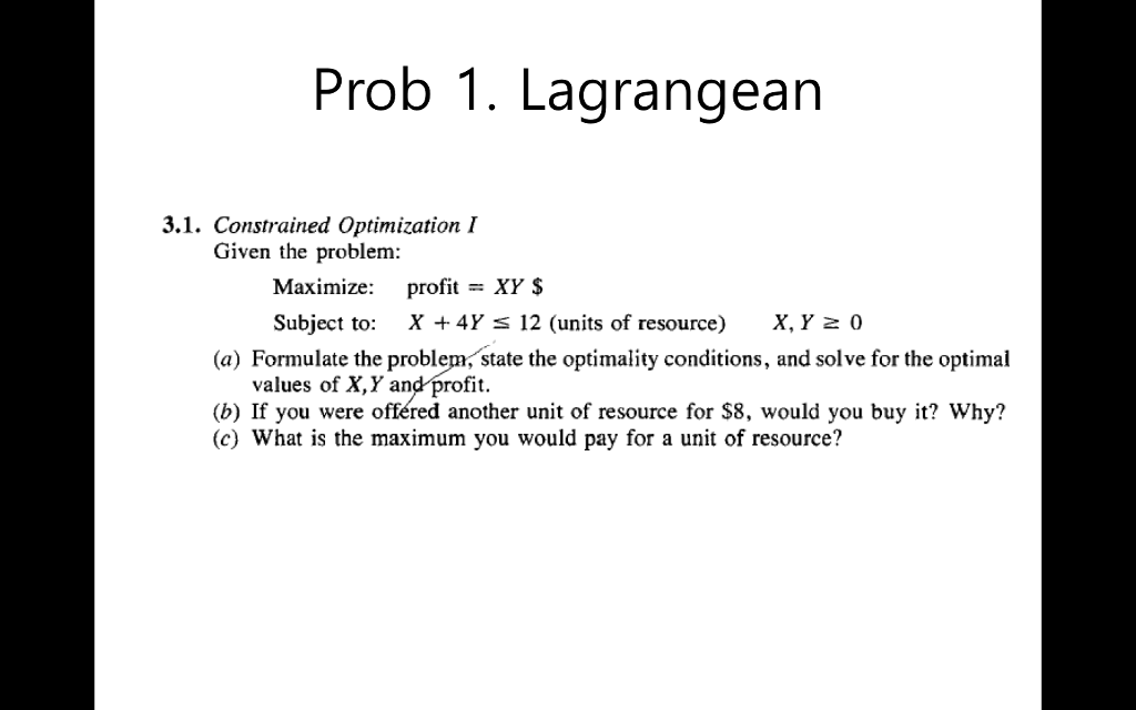Prob 1. Lagrangean 3.1. Constrained Optimization I Given the problem: Maximize: profit - XY $ Subject to: X +4Y S 12 (units of resource) X,Y2 0 (a) Formulate the problem, state the optimality conditions, and solve for the optimal values of X,Y and profit (b) If you were offéred another unit of resource for S8, would you buy it? Why? (c) What is the maximum you would pay for a unit of resource?