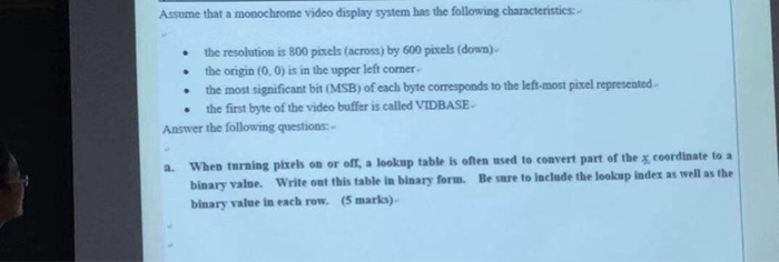 Assume that a monochrome video display system has the following characteristics: the resolution is 800 ptels (across) by 600