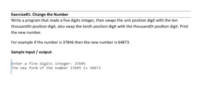 Exercise#1: Change the Number Write a program that reads a five digits integer, then swaps the unit position digit with the ten thousandth position digit, also swap the tenth position digit with the thousandth position digit. Print the new number. For example if the number is 37846 then the new number is 64873. Sample input/output: Enter a five digits integer: 37695 The new form of the number 37695 is 59673