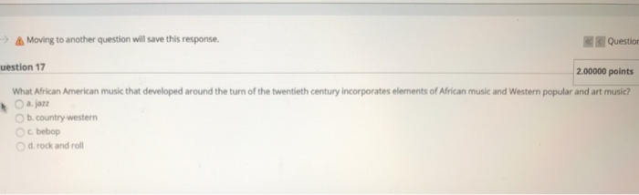 -) Moving to another question will save this response. ??Question uestion 17 2.00000 points What African American music that developed around the turn of the twentieth century incorporates elements of African music and Western popular and art music? Oa.jazz O b.country western °C, bebop O d rock and rol