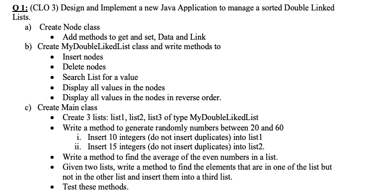 Q1: (CLO 3) Design and Implement a new Java Application to manage a sorted Double Linked Lists Create Node class a) b) Create