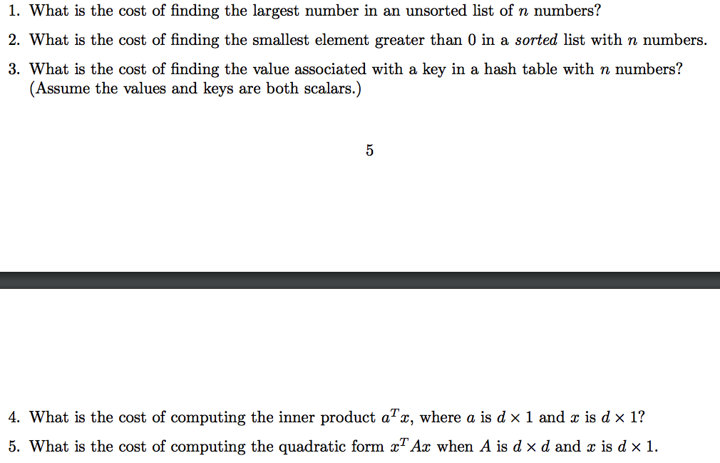 1. What is the cost of finding the largest number in an unsorted list of n numbers? 2. What is the cost of finding the smallest element greater than 0 in a sorted list with n numbers. 3. What is the cost of finding the value associated with a key in a hash table with n numbers? (Assume the values and keys are both scalars.) 4. What is the cost of computing the inner product aTx, where a s d × 1 and x is d x 1? 5, what is the cost of computing the quadratic form xTAx when A is d × d and z is d × 1.