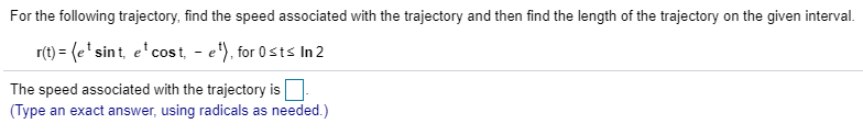 For the following trajectory, find the speed associated with the trajectory and then find the length of the trajectory on the given interval. r(t)-esint, ecost ,for 0sts In 2 The speed associated with the trajectory is □ (Type an exact answer, using radicals as needed.)