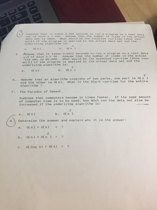 a) Suppose that it takes 0.004 seconds to run a program on a te sot of size n 20o. Assume that the number of items in the actual da t α oot is 4000- what would be the opec ted run-time (show your work) if the program is applied to the actual data set and the under 1ying algorithn is Assume that it takes 0.0012 seconds to run a program on a teot data set of eizen 50. Assune that the number of items in the actual ata set is 80,000. What would be the expooted run-time (show your work) if the proor am is applied to the actual data set and the underlying algor ithm isi 5 a. OCn) b. o(n) 6. Assume that an algorithm consists of two parte, one part is o(n and the other ia o(n). What is the Big-o run-time for the entire algorithm ? 7. The Paradox of Speed: Suppose that computers become 16 times faster. If the same amount of computer time is to be used, how müch can the data set size be increased if the underlying algorithm is: 2 a. O( n) b. o(n) e. Determine the answer and explain why it is the answer: a. O( n) ( n) b. O( n) +O(n C. 0(log n) + 0(n) = ? 2