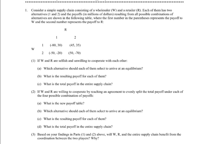 sse 1. Consider a simple supply chain consisting of a wholesaler (W) and a retailer (R). Each of them has two alternatives (1 and 2) and the payoffs (in millions of dollars) resulting from all possible combinations of alternatives are shown in the following table, where the first number in the parentheses represents the payoff to W and the second number represents the payoff to R: 1 -80, 30) (45, 35) 2 (-50,-20) 50,-70) (1) If W and R are selfish and unwilling to cooperate with each other: (a) Which alternative should each of them select to arrive 

<div class=