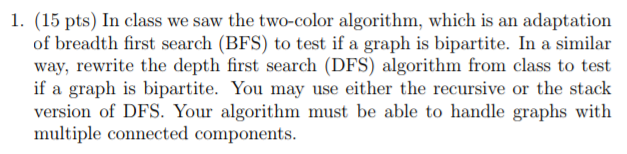 1. (15 pts) In class we saw the two-color algorithm, which is an adaptation of breadth first search (BFS) to test if a graph