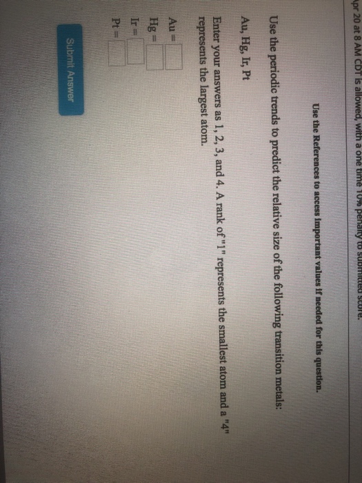 pr 20 at 8 AM CDT is allowed, with a one time 10% penalty to submitted score Use the References to access important values If needed for this questlon. Use the periodic trends to predict the relative size of the following transition metals: Au, Hg, Ir, Pt Enter your answers as 1, 2, 3, and 4. A rank of 1 represents the smallest atom and a 41 represents the largest atom. Au Hg Submit Answer