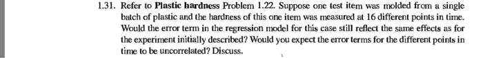 1.31. refer to plastic hardness problem 1.22. suppose one test item was molded from a single batch of plastic and the hardness of this one item was measured at 16 different points in time. would the error term in the regression model for this case still reflect the same effects as for the experiment initially described? would you expect the error terms for the different points in time to be uncorrelated? discuss.