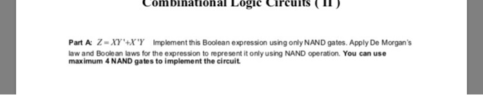 Combinational Logic Circuits IT) Part A: Z = Xy4X Y Implement this Boolean expression using only NAND gates. Apply De Morgans law and Boole an laws for the expression to represent it only using NAND operation. You can use maximum 4 NAND gates to implement the circuit