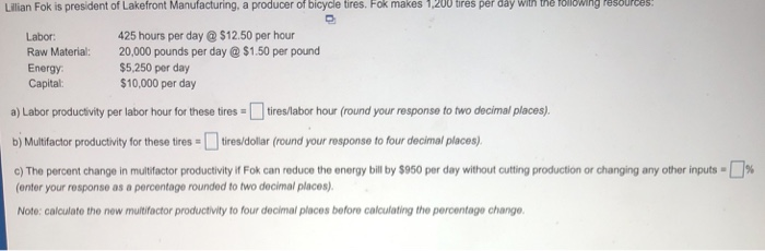 Lillian Fok is president of Lakefront Manufacturing, a producer of bicycle tires. Fok makes 1,200 trés per day with the ollowig Pesburces Labor 425 hours per day$12.50 per hour Raw Material: 20,000 pounds per day$1.50 per pound $5,250 per day $10,000 per day Energy Capital: a) Labor productivity per labor hour for these tires tires/labor hour (round your response to two decimal places). bj Multfactor productivity for these tires tires/dolar (round your response to four decimal places) c) The percent change in multifactor productivity if Fok can reduce the energy bill by $950 per day without cutting production or changing any other inputs . % (enter your response as a percentage rounded to two decimal places) Note: calculate the new multifactor productivity to four decimal places before calculating the percentage change