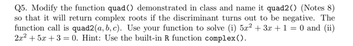 Q5. Modify the function quad) demonstrated in class and name it quad2 (Notes 8) so that it will return complex roots if the d