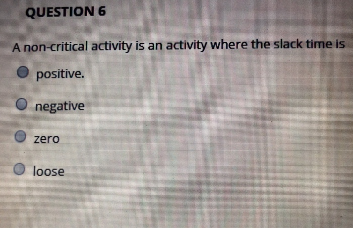 QUESTION 6 A non-critical activity is an activity where the slack time is positive. O negative zero O loose