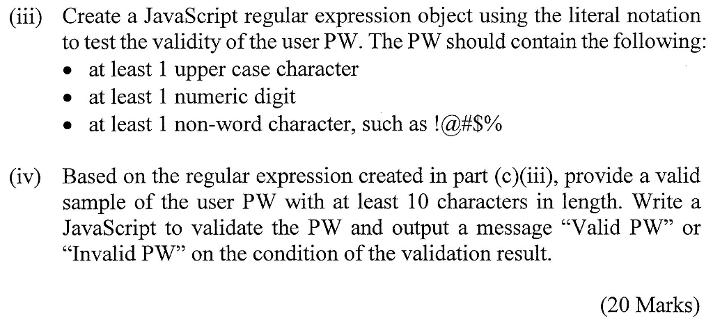 (iii) Create a JavaScript regular expression object using the literal notation to test the validity of the user PW. The PW should contain the following: » at least 1 upper case character » at least 1 numeric digit at least l non-word character, such as !@#$% Based on the regular expression created in part (c)(iii), provide a valid sample of the user PW with at least 10 characters in length. Write a JavaScript to validate the PW and output a message Valid PW oir Invalid PW on the condition of the validation result. (iv) (20 Marks)