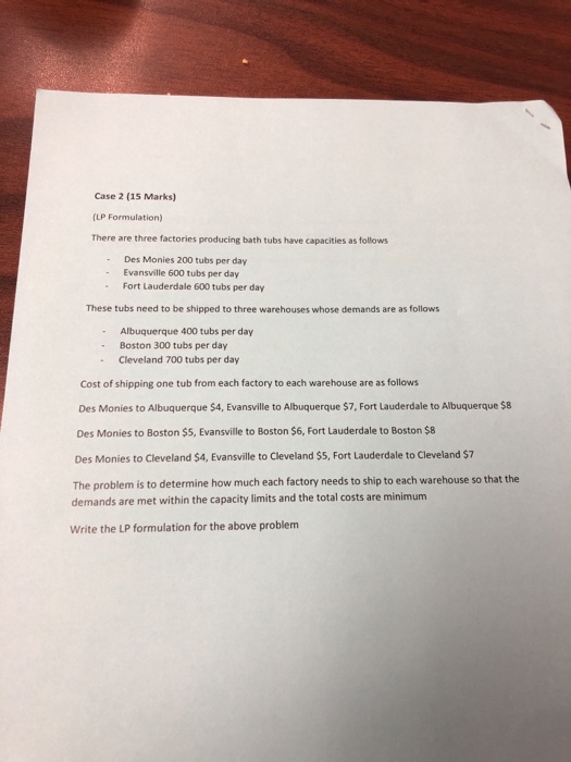 Case 2 (15 Marks) (LP Formulation) There are three factories producing bath tubs have capacities as follows Des Monies 200 tubs per day Evansville 600 tubs per day Fort Lauderdale 600 tubs per day These tubs need to be shipped to three warehouses whose demands are as follows Albuquerque 400 tubs per day - Boston 300 tubs per day - Cleveland 700 tubs per day Cost of shipping one tub from each factory to each warehouse are as follows Des Monies to Albuquerque $4, Evansville to Albuquerque $7, Fort Lauderdale to Albuquerque $8 Des Monies to Boston $5, Evansville to Boston $6, Fort Lauderdale to Boston $8 Des Monies to Cleveland $4, Evansville to Cleveland $5, Fort Lauderdale to Cleveland $7 The problem is to determine how much each factory needs to ship to each warehouse so that the demands are met within the capacity limits and the total costs are minimum Write the LP formulation for the above problem