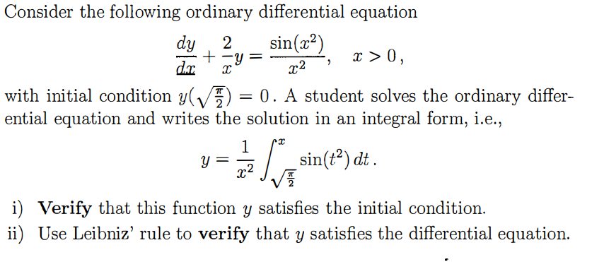 Consider the following ordinary differential equation dy 2in(2 with initial condition y(V ) = 0 . A student solves the ordinary differ- ential equation and writes the solution in an integral form, i.e., sin(t2)dit Verify that this function y satisfies the initial condition ii) Use Leibniz rule to verify that y satisfies the differential equation