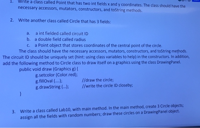 . Write a class called Point that has two int fields x and y coordinates. The class should have the necessary accessors, mutators, constructors, and toString methods. 2. Write another class called Circle that has 3 fields: a. b. c. a int fielded called circuit ID a double field called radius a Point object that stores coordinates of the central point of the circle. The class should have the necessary accessors, mutators, constructors, and toString methods The circuit ID should be uniquely set (hint: using class variables to help) in the constructors. In addition, add the following method 

<div class=