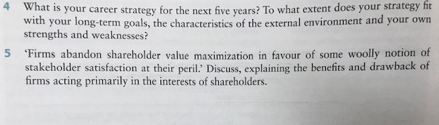 What is your career strategy for the next five years? To what extent does your strategy fit with your long-term goals, the characteristics of the external environment and your own strengths and weaknesses? 4 5 Firms abandon shareholder value maximization in favour of some woolly notion of stakeholder satisfaction at their peril. Discuss, explaining the benefits and drawback of firms acting primarily in the interests of shareholders.