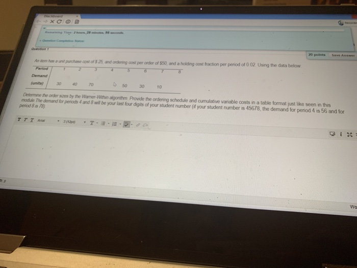 20 points Save Answe nem has o unit purchase oost of s 25 and ondening cost per order of $50, and a holding cost fraction per peniod of 0 02 Using the data below Period Demand funits)30 40 0 so30 1 Determine the order sizes by the Warmer-Within algonthm Provide the ordening schedule and cumulative variable costs in a table format just like seen in this modtule The demand for peniods 4 and 8 well be your last four digits of your student number (if your student number is 45678, the demand for period 4 is 56 and for penod 8 is 76) Wo