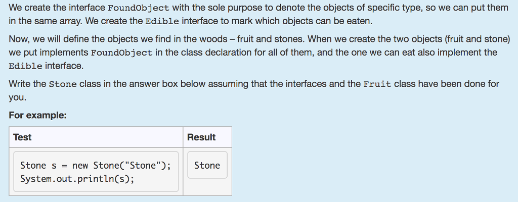 We create the interface Foundobject with the sole purpose to denote the objects of specific type, so we can put them in the same array. We create the Edible interface to mark which objects can be eaten. Now, we will define the objects we find in the woods fruit and stones. When we create the two objects (fruit and stone) we put implements Foundobject in the class declaration for all of them, and the one we can eat also implement the Edible interface. Write the Stone class in the answer box below assuming that the interfaces and the Fruit class have been done for you For example: Test Result Stone s = new Stone(Stone); | Stone System.out.println(s);