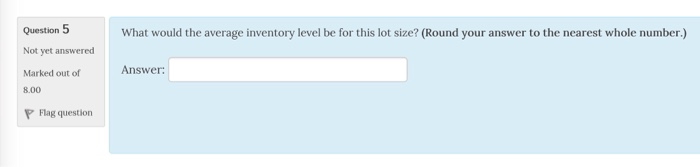 Question 5 Not yet answered Marked out of What would the average inventory level be for this lot size? (Round your answer to the nearest whole number.) Answer: Flag question