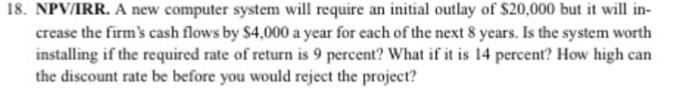 18. NPV/IRR. A new computer system will require an initial outlay of $20,000 but it will in crease the firms cash flows by $4,000 a year for each of the next 8 years. Is the system worth installing if the required rate of return is 9 percent? What if it is 14 percent? How high can the discount rate be before you would reject the project?